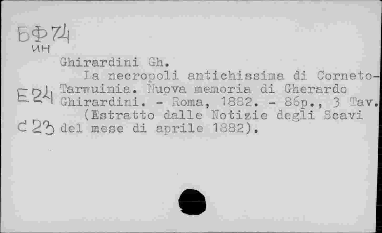 ﻿БФ7Ј|
ИН
Ghirardini Gh.
La necropoli antichissima di Corneto-rhi. Tarwuinia. Nuova memoria di Gherardo
I Ghirardini. - Roma, 1882. - 86p., 3 Tav. (Estratto dalle Notizie degli Scavi Č 22) del mese di aprile 1882).